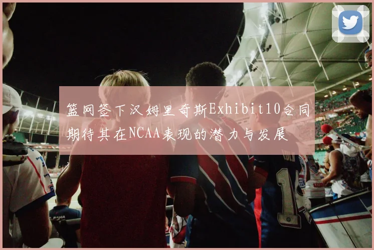 篮网签下汉姆里奇斯Exhibit10合同期待其在NCAA表现的潜力与发展