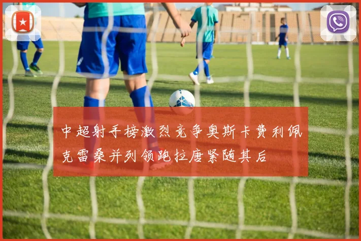 中超射手榜激烈竞争奥斯卡费利佩克雷桑并列领跑拉唐紧随其后