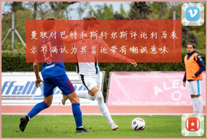 曼联对巴特和斯科尔斯评论利马表示不满认为其言论带有嘲讽意味