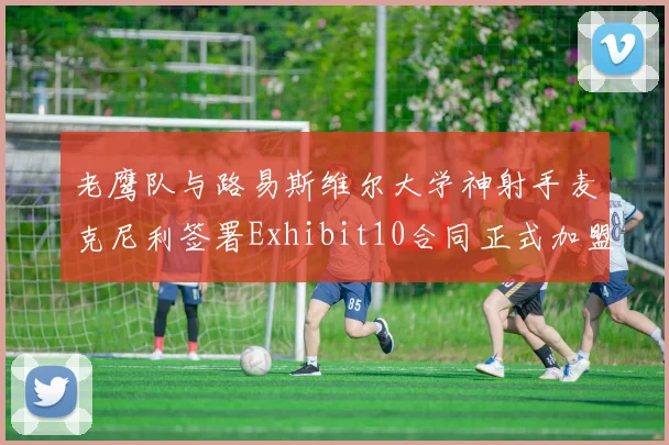 老鹰队与路易斯维尔大学神射手麦克尼利签署Exhibit10合同正式加盟