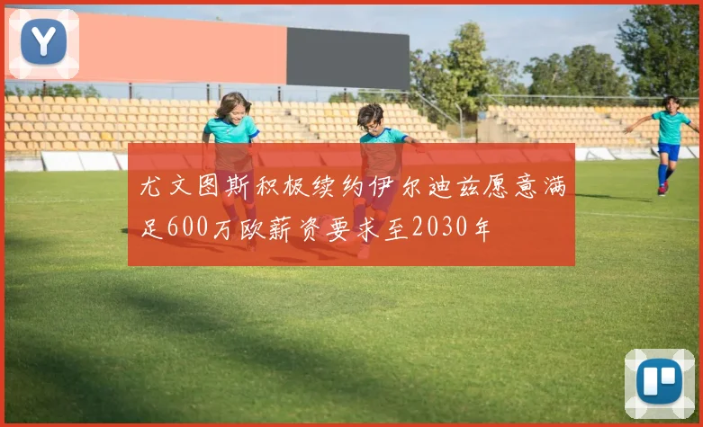 尤文图斯积极续约伊尔迪兹愿意满足600万欧薪资要求至2030年