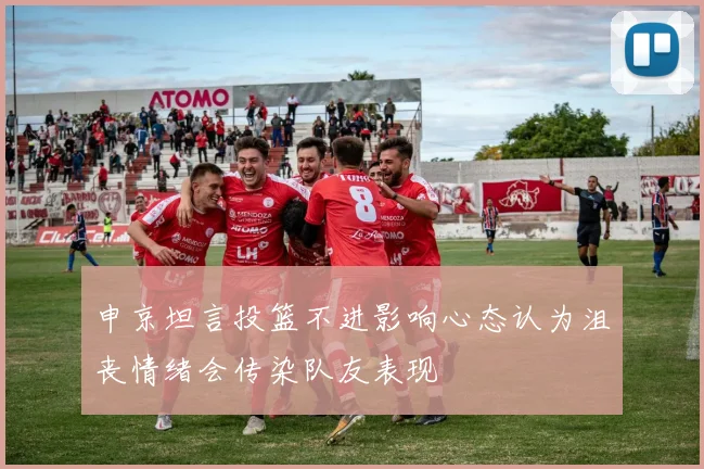 申京坦言投篮不进影响心态认为沮丧情绪会传染队友表现