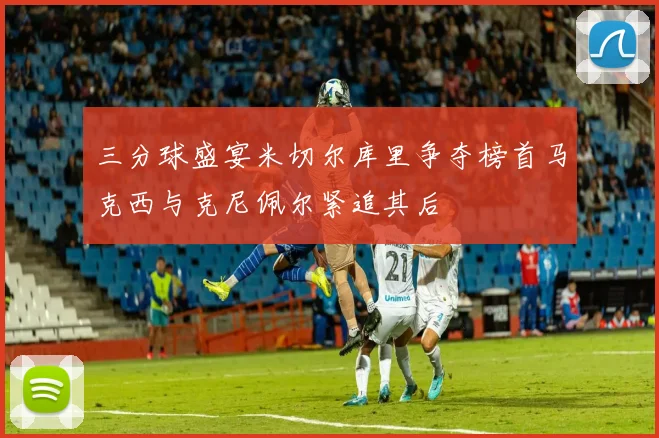 三分球盛宴米切尔库里争夺榜首马克西与克尼佩尔紧追其后