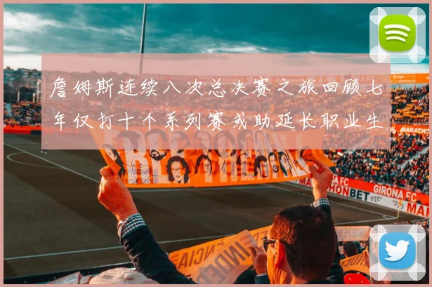詹姆斯连续八次总决赛之旅回顾七年仅打十个系列赛或助延长职业生涯