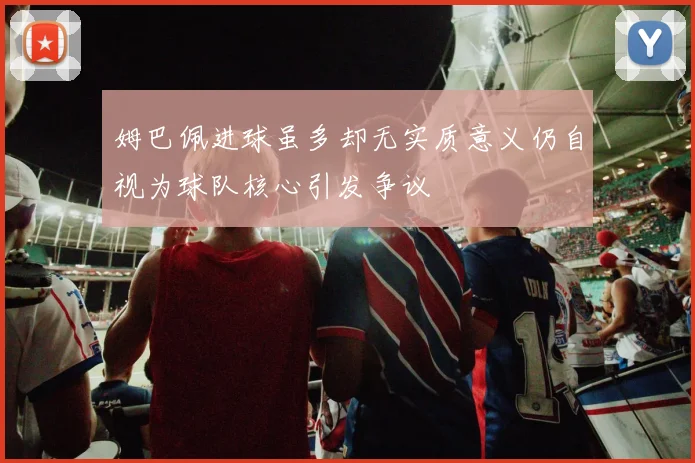 姆巴佩进球虽多却无实质意义仍自视为球队核心引发争议