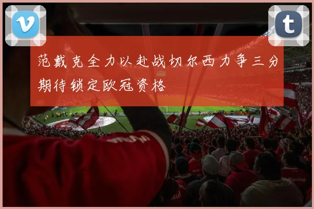 范戴克全力以赴战切尔西力争三分期待锁定欧冠资格