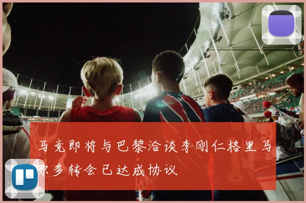 马竞即将与巴黎洽谈李刚仁格里马尔多转会已达成协议