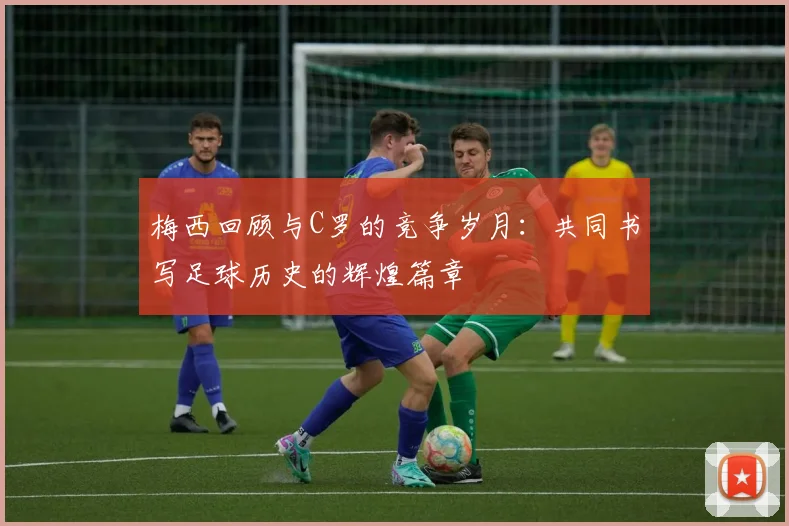 梅西回顾与C罗的竞争岁月：共同书写足球历史的辉煌篇章