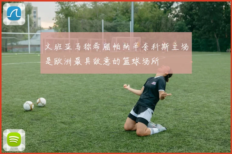 文班亚马称希腊帕纳辛奈科斯主场是欧洲最具敌意的篮球场所
