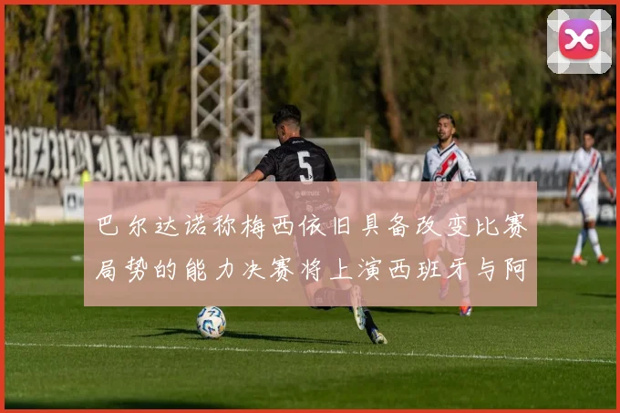 巴尔达诺称梅西依旧具备改变比赛局势的能力决赛将上演西班牙与阿根廷的对决