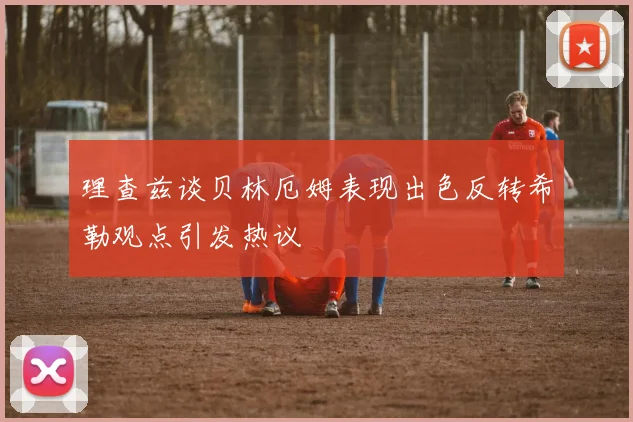 理查兹谈贝林厄姆表现出色反转希勒观点引发热议