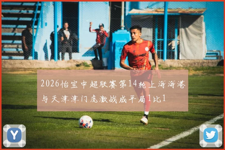 2026怡宝中超联赛第14轮上海海港与天津津门虎激战成平局1比1