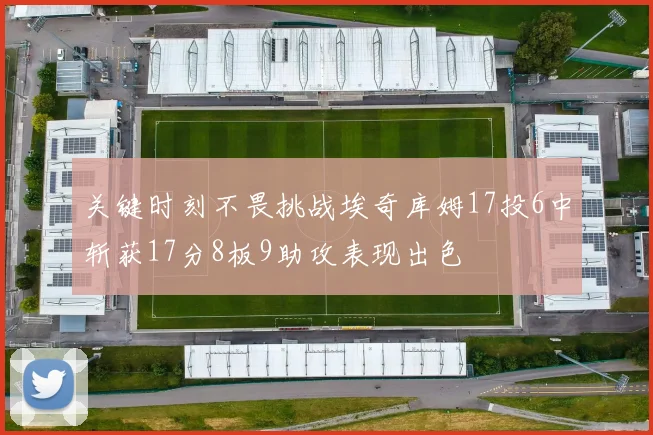 关键时刻不畏挑战埃奇库姆17投6中斩获17分8板9助攻表现出色