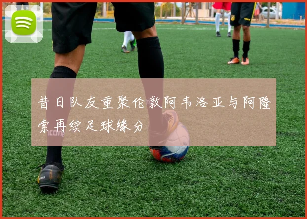 昔日队友重聚伦敦阿韦洛亚与阿隆索再续足球缘分