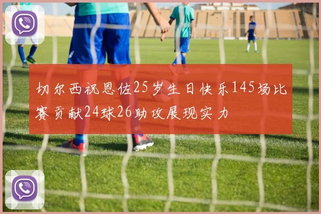 切尔西祝恩佐25岁生日快乐145场比赛贡献24球26助攻展现实力