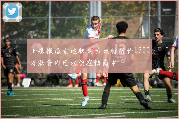 土媒报道吉达联合为坎特标价1500万欧费内巴切仍在协商中