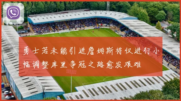 勇士若未能引进詹姆斯将仅进行小幅调整库里争冠之路愈发艰难