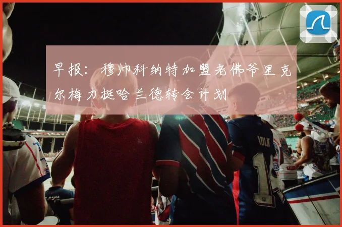 早报：穆帅科纳特加盟老佛爷里克尔梅力挺哈兰德转会计划
