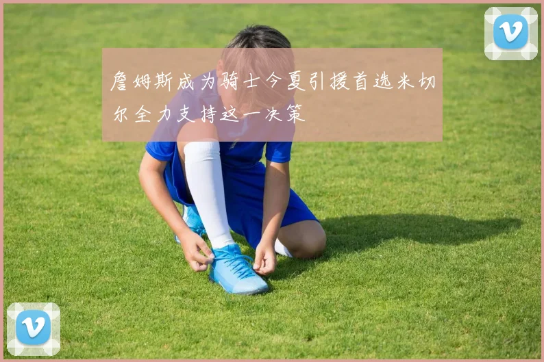 詹姆斯成为骑士今夏引援首选米切尔全力支持这一决策