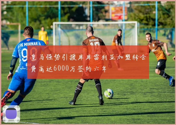皇马强势引援库库雷利亚加盟转会费高达6000万签约六年