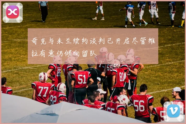 奇克与米兰续约谈判已开启尽管维拉有意仍倾向留队