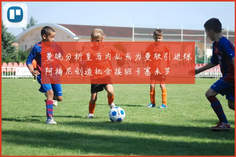 曼晚分析皇马内乱或为曼联引进琼阿梅尼创造机会接班卡塞米罗