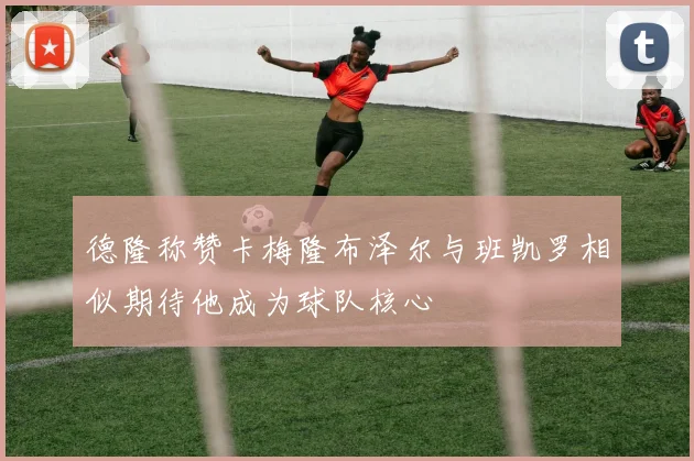 德隆称赞卡梅隆布泽尔与班凯罗相似期待他成为球队核心